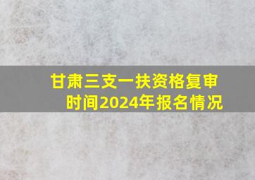 甘肃三支一扶资格复审时间2024年报名情况