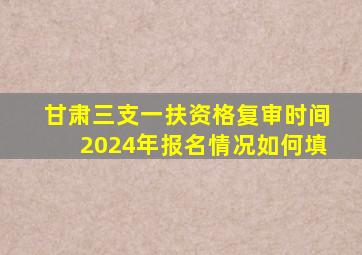 甘肃三支一扶资格复审时间2024年报名情况如何填