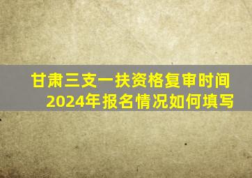 甘肃三支一扶资格复审时间2024年报名情况如何填写