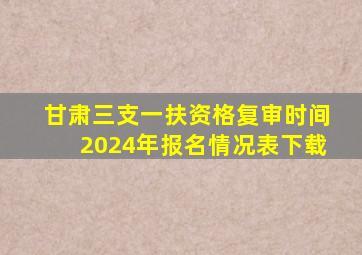 甘肃三支一扶资格复审时间2024年报名情况表下载