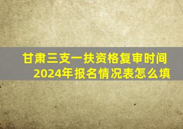 甘肃三支一扶资格复审时间2024年报名情况表怎么填