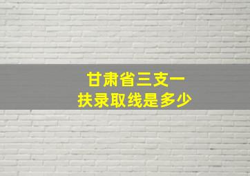 甘肃省三支一扶录取线是多少