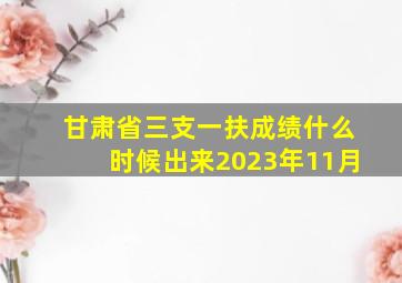 甘肃省三支一扶成绩什么时候出来2023年11月