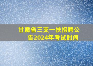 甘肃省三支一扶招聘公告2024年考试时间