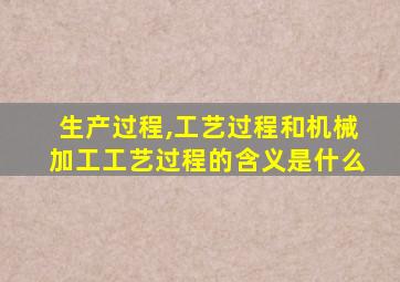 生产过程,工艺过程和机械加工工艺过程的含义是什么