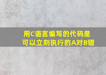 用C语言编写的代码是可以立刻执行的A对B错