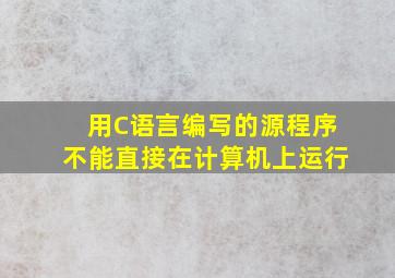 用C语言编写的源程序不能直接在计算机上运行