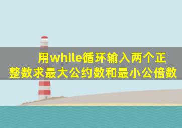 用while循环输入两个正整数求最大公约数和最小公倍数