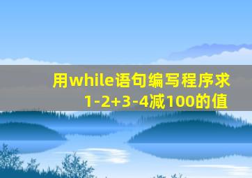 用while语句编写程序求1-2+3-4减100的值