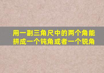 用一副三角尺中的两个角能拼成一个钝角或者一个锐角