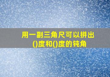 用一副三角尺可以拼出()度和()度的钝角