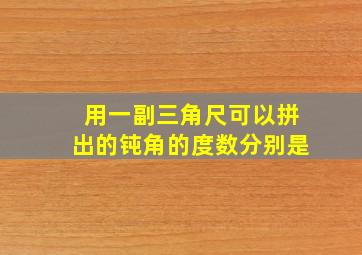 用一副三角尺可以拼出的钝角的度数分别是