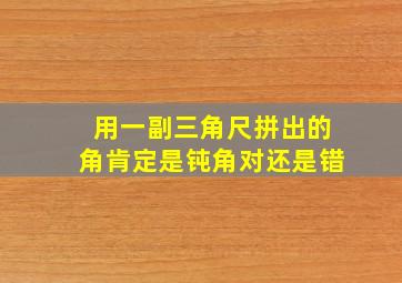 用一副三角尺拼出的角肯定是钝角对还是错