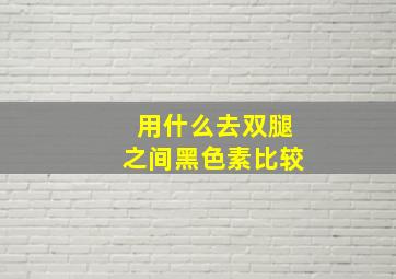 用什么去双腿之间黑色素比较