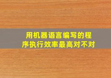 用机器语言编写的程序执行效率最高对不对