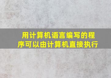 用计算机语言编写的程序可以由计算机直接执行