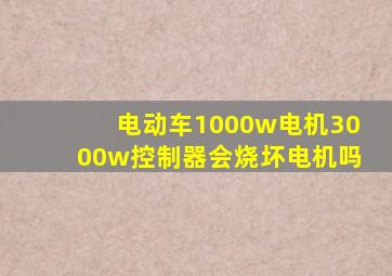 电动车1000w电机3000w控制器会烧坏电机吗