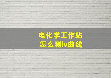 电化学工作站怎么测iv曲线