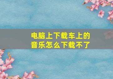 电脑上下载车上的音乐怎么下载不了