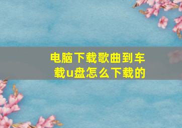 电脑下载歌曲到车载u盘怎么下载的