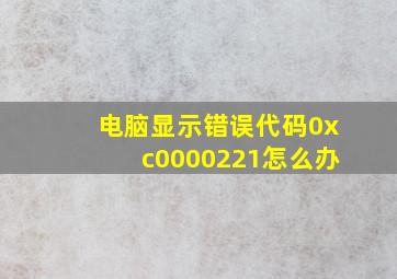 电脑显示错误代码0xc0000221怎么办