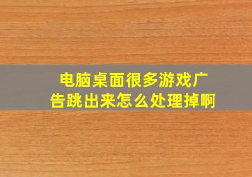 电脑桌面很多游戏广告跳出来怎么处理掉啊