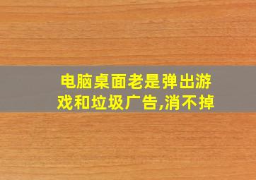 电脑桌面老是弹出游戏和垃圾广告,消不掉