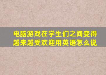 电脑游戏在学生们之间变得越来越受欢迎用英语怎么说