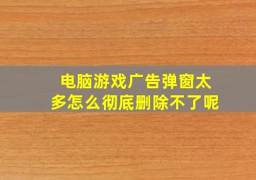 电脑游戏广告弹窗太多怎么彻底删除不了呢