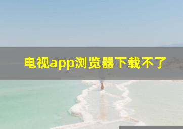 电视app浏览器下载不了