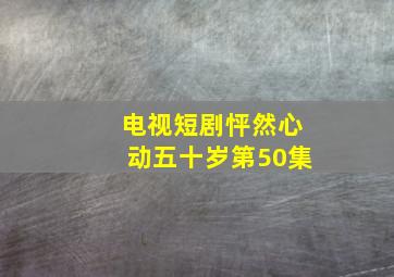 电视短剧怦然心动五十岁第50集