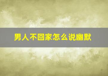 男人不回家怎么说幽默