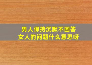 男人保持沉默不回答女人的问题什么意思呀