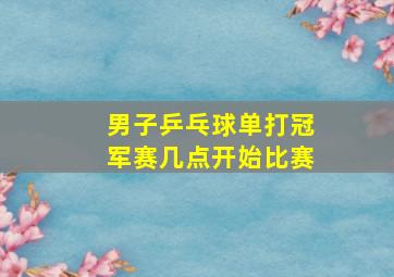 男子乒乓球单打冠军赛几点开始比赛