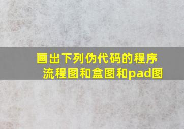 画出下列伪代码的程序流程图和盒图和pad图