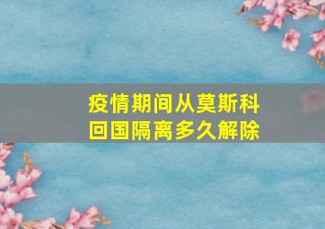 疫情期间从莫斯科回国隔离多久解除