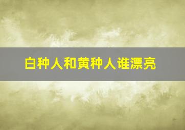 白种人和黄种人谁漂亮