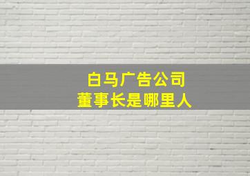 白马广告公司董事长是哪里人