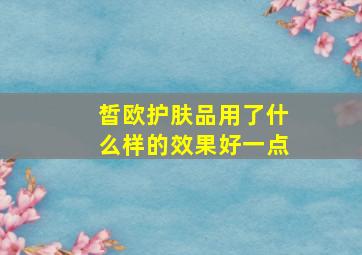 皙欧护肤品用了什么样的效果好一点