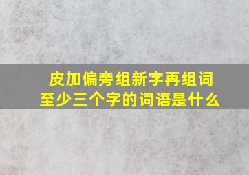 皮加偏旁组新字再组词至少三个字的词语是什么