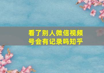 看了别人微信视频号会有记录吗知乎