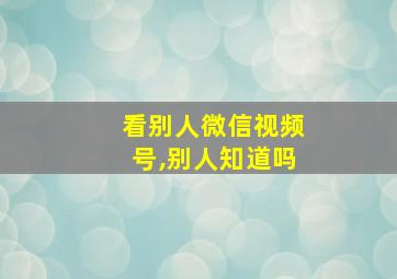 看别人微信视频号,别人知道吗