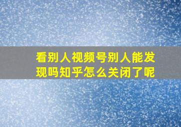 看别人视频号别人能发现吗知乎怎么关闭了呢