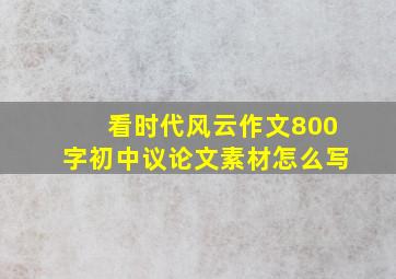 看时代风云作文800字初中议论文素材怎么写