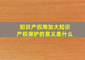 知识产权局加大知识产权保护的意义是什么