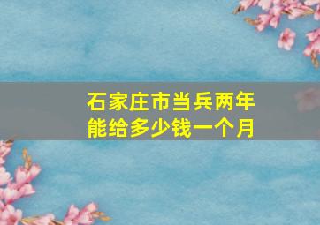 石家庄市当兵两年能给多少钱一个月