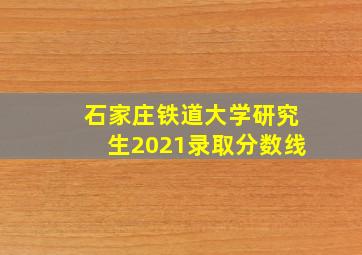 石家庄铁道大学研究生2021录取分数线