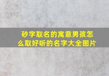 砂字取名的寓意男孩怎么取好听的名字大全图片