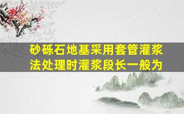 砂砾石地基采用套管灌浆法处理时灌浆段长一般为