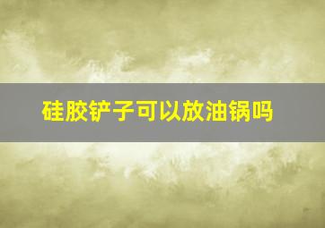 硅胶铲子可以放油锅吗